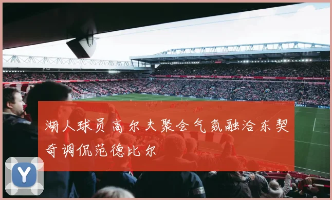 湖人球员高尔夫聚会气氛融洽东契奇调侃范德比尔