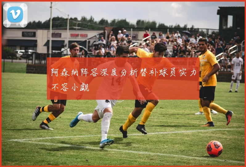 阿森纳阵容深度分析替补球员实力不容小觑