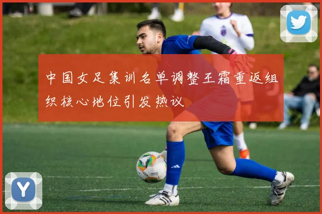 中国女足集训名单调整王霜重返组织核心地位引发热议
