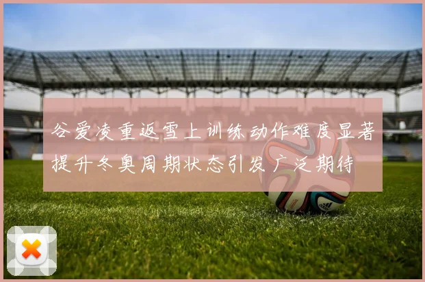 谷爱凌重返雪上训练动作难度显著提升冬奥周期状态引发广泛期待