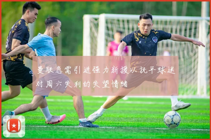曼联急需引进强力新援以抚平球迷对周六失利的失望情绪