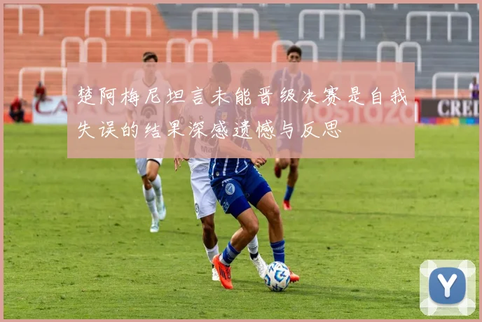 楚阿梅尼坦言未能晋级决赛是自我失误的结果深感遗憾与反思