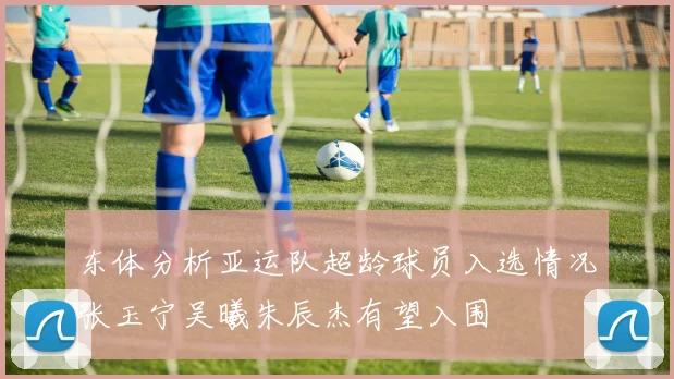 东体分析亚运队超龄球员入选情况张玉宁吴曦朱辰杰有望入围