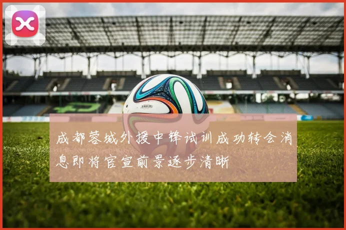成都蓉城外援中锋试训成功转会消息即将官宣前景逐步清晰
