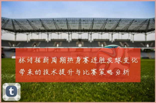 林诗栋新周期热身赛连胜发球变化带来的技术提升与比赛策略分析