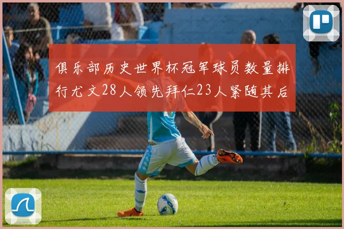俱乐部历史世界杯冠军球员数量排行尤文28人领先拜仁23人紧随其后