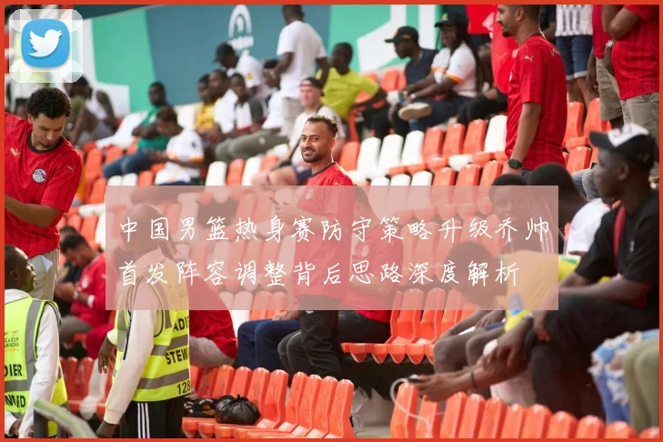 中国男篮热身赛防守策略升级乔帅首发阵容调整背后思路深度解析