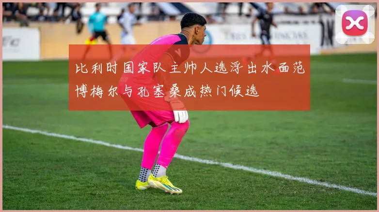比利时国家队主帅人选浮出水面范博梅尔与孔塞桑成热门候选