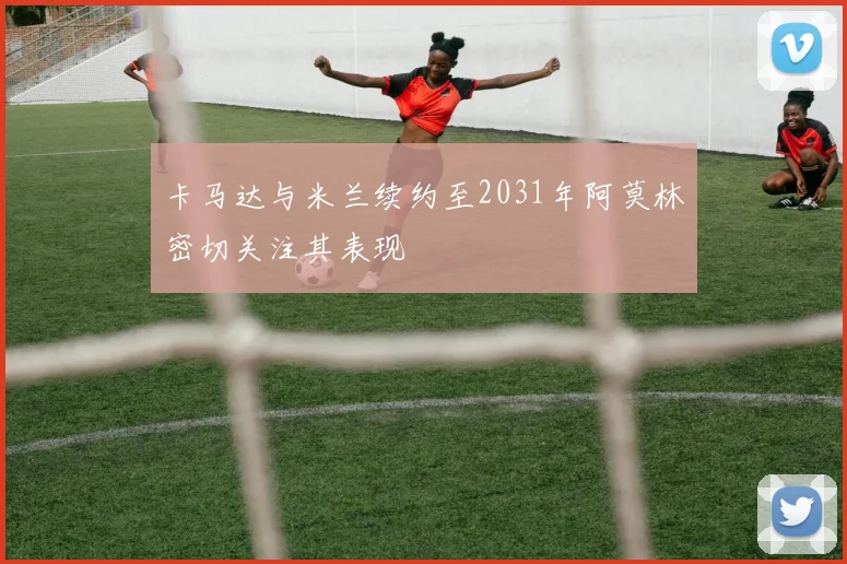 卡马达与米兰续约至2031年阿莫林密切关注其表现